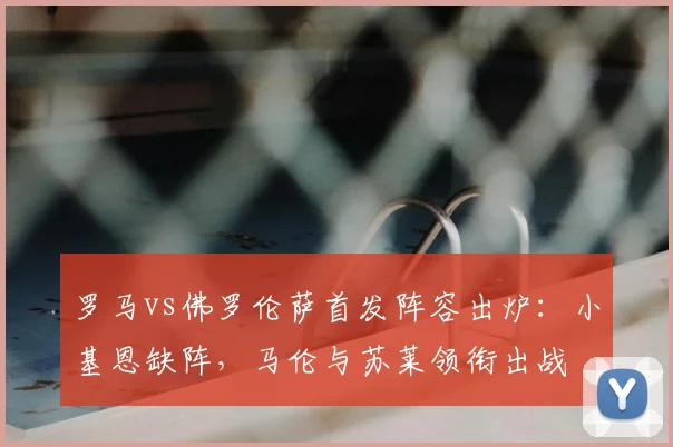 罗马vs佛罗伦萨首发阵容出炉:小基恩缺阵,马伦与苏莱领衔出战