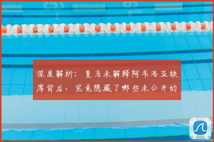 深度解析:皇马未解释阿韦洛亚缺席背后,究竟隐藏了哪些未公开的考量?