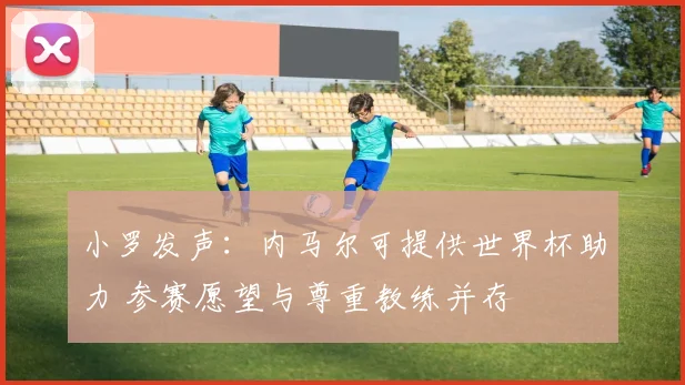 小罗发声：内马尔可提供世界杯助力 参赛愿望与尊重教练并存