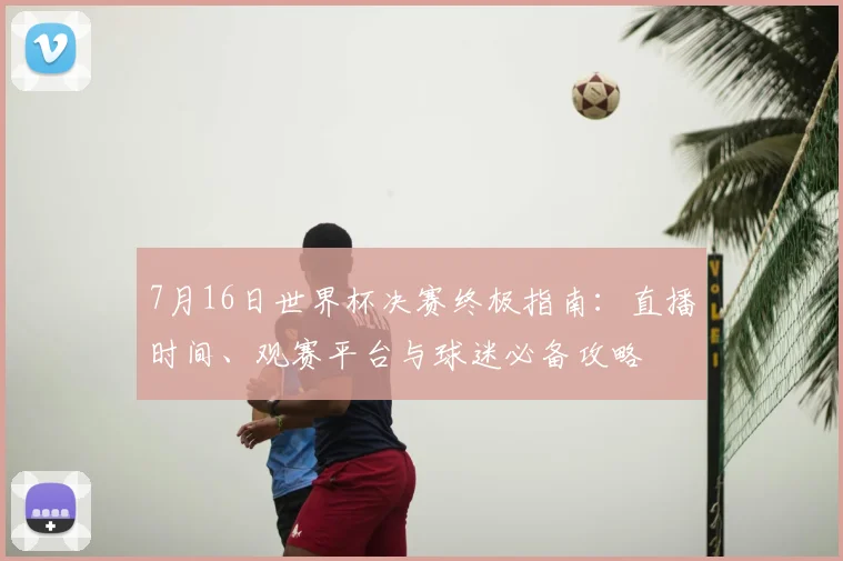 7月16日世界杯决赛终极指南：直播时间、观赛平台与球迷必备攻略