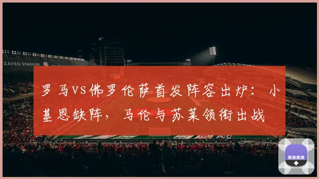 罗马vs佛罗伦萨首发阵容出炉：小基恩缺阵，马伦与苏莱领衔出战