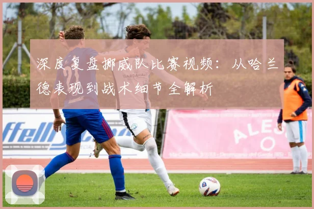 深度复盘挪威队比赛视频：从哈兰德表现到战术细节全解析