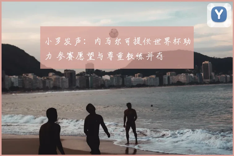小罗发声:内马尔可提供世界杯助力 参赛愿望与尊重教练并存