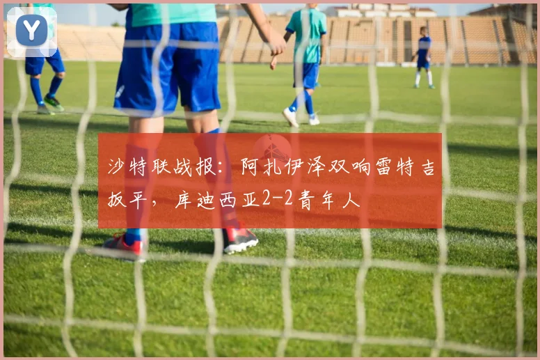 沙特联战报：阿扎伊泽双响雷特吉扳平，库迪西亚2-2青年人