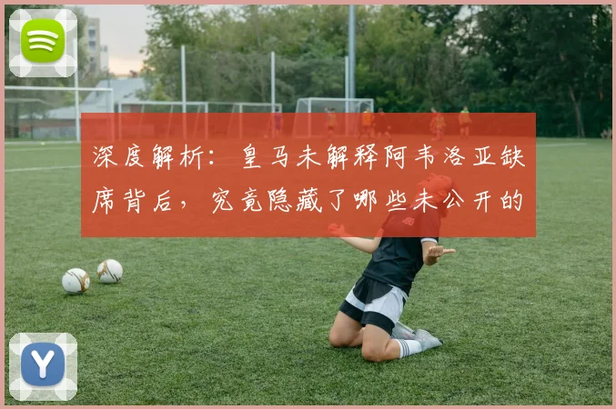 深度解析：皇马未解释阿韦洛亚缺席背后，究竟隐藏了哪些未公开的考量？