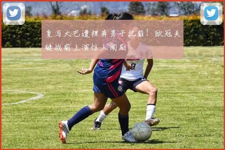 皇马大巴遭裸奔男子拦截！欧冠关键战前上演惊人闹剧
